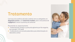 Tratamento
Com risco de ocorrência de lesão cerebral, torna-se obrigatório um
diagnóstico pronto e um tratamento imediato, pois é uma postura de
negligência só atuar na presença de sintomas
Recomenda-se, respectivamente:
● A determinação seriada ou pontual da glicemia por fita reagente,
por exemplo < 45 mg/dl
● A obtenção de uma amostra plasmática para determinação em
laboratório central
 