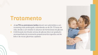 Tratamento
● Já os PIG ou prematuros tardios devem ser submetidos a um
screening mais prolongado, estendendo-se de 24-72 horas de
vida, devido a um retardo no alcance da homeostase da glicose
● A diminuição da infusão venosa de glicose deve ser gradual e
acompanhada de incremento proporcional de ingestão oral de
leite e de novas glicemias capilares
 