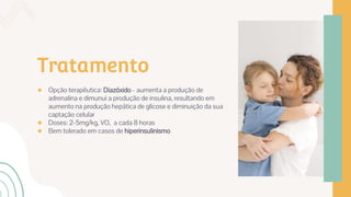 Tratamento
● Opção terapêutica: Diazóxido - aumenta a produção de
adrenalina e dimunui a produção de insulina, resultando em
aumento na produção hepática de glicose e diminuição da sua
captação celular
● Doses: 2-5mg/kg, VO, a cada 8 horas
● Bem tolerado em casos de hiperinsulinismo
 
