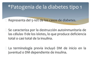  Representa del 5-10% de los casos de diabetes.
 Se caracteriza por la destrucción autoinmunitaria de
las células de los islotes, lo que produce deficiencia
total o casi total de la insulina.
 La terminología previa incluyó DM de inicio en la
juventud o DM dependiente de insulina.
*Patogenia de la diabetes tipo 1
 
