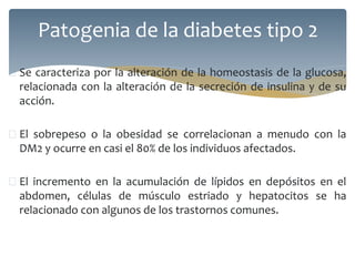  Se caracteriza por la alteración de la homeostasis de la glucosa,
relacionada con la alteración de la secreción de insulina y de su
acción.
 El sobrepeso o la obesidad se correlacionan a menudo con la
DM2 y ocurre en casi el 80% de los individuos afectados.
 El incremento en la acumulación de lípidos en depósitos en el
abdomen, células de músculo estriado y hepatocitos se ha
relacionado con algunos de los trastornos comunes.
Patogenia de la diabetes tipo 2
 
