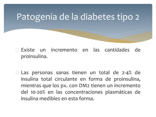  Existe un incremento en las cantidades de
proinsulina.
 Las personas sanas tienen un total de 2-4% de
insulina total circulante en forma de proinsulina,
mientras que los px. con DM2 tienen un incremento
del 10-20% en las concentraciones plasmáticas de
insulina medibles en esta forma.
Patogenia de la diabetes tipo 2
 