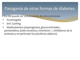  La DM puede ser consecuencia de otros procesos:
 Acromegalia
 Enf. Cushing
 Medicamentos (asparaginasa, glucocorticoides,
pentamidina, ácido nicotínico, interferon  , inhibidores de la
proteasa y en particular los psicóticos atípicos).
Patogenia de otras formas de diabetes.
 