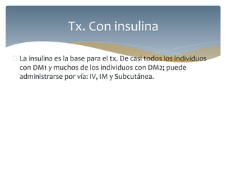  La insulina es la base para el tx. De casi todos los individuos
con DM1 y muchos de los individuos con DM2; puede
administrarse por vía: IV, IM y Subcutánea.
Tx. Con insulina
 