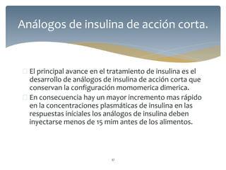  El principal avance en el tratamiento de insulina es el
desarrollo de análogos de insulina de acción corta que
conservan la configuración momomerica dimerica.
 En consecuencia hay un mayor incremento mas rápido
en la concentraciones plasmáticas de insulina en las
respuestas iníciales los análogos de insulina deben
inyectarse menos de 15 mim antes de los alimentos.
37
Análogos de insulina de acción corta.
 