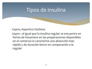  Lispro, Aspartico Glulisina
Lispro : al igual que la insulina regular se encuentra en
forma de hexamero en las preparaciones disponibles
en el comercio la caracteriza una absorción mas
rápida y de duración breve en comparación a la
regular
38
Tipos de insulina
 