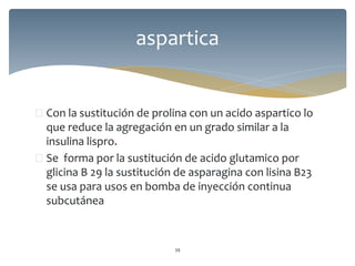  Con la sustitución de prolina con un acido aspartico lo
que reduce la agregación en un grado similar a la
insulina lispro.
 Se forma por la sustitución de acido glutamico por
glicina B 29 la sustitución de asparagina con lisina B23
se usa para usos en bomba de inyección continua
subcutánea
39
aspartica
 