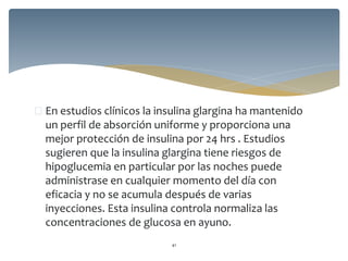  En estudios clínicos la insulina glargina ha mantenido
un perfil de absorción uniforme y proporciona una
mejor protección de insulina por 24 hrs . Estudios
sugieren que la insulina glargina tiene riesgos de
hipoglucemia en particular por las noches puede
administrase en cualquier momento del día con
eficacia y no se acumula después de varias
inyecciones. Esta insulina controla normaliza las
concentraciones de glucosa en ayuno.
41
 