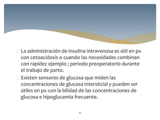  La administración de insulina intravenosa es útil en px
con cetoacidosis o cuando las necesidades combinan
con rapidez ejemplo ; periodo preoperatorio durante
el trabajo de parto.
 Existen sensores de glucosa que miden las
concentraciones de glucosa intersticial y pueden ser
útiles en px con la bilidad de las concentraciones de
glucosa e hipoglucemia frecuente.
43
 