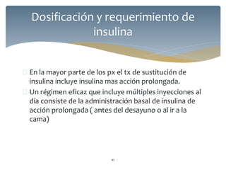  En la mayor parte de los px el tx de sustitución de
insulina incluye insulina mas acción prolongada.
 Un régimen eficaz que incluye múltiples inyecciones al
día consiste de la administración basal de insulina de
acción prolongada ( antes del desayuno o al ir a la
cama)
45
Dosificación y requerimiento de
insulina
 