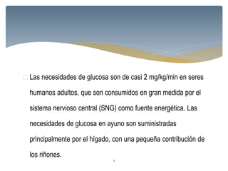  Las necesidades de glucosa son de casi 2 mg/kg/min en seres
humanos adultos, que son consumidos en gran medida por el
sistema nervioso central (SNG) como fuente energética. Las
necesidades de glucosa en ayuno son suministradas
principalmente por el hígado, con una pequeña contribución de
los riñones.
5
 
