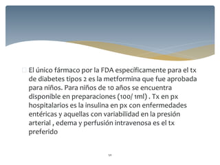  El único fármaco por la FDA específicamente para el tx
de diabetes tipos 2 es la metformina que fue aprobada
para niños. Para niños de 10 años se encuentra
disponible en preparaciones (100/ 1ml) . Tx en px
hospitalarios es la insulina en px con enfermedades
entéricas y aquellas con variabilidad en la presión
arterial , edema y perfusión intravenosa es el tx
preferido
50
 