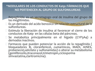  Repaglinida: es un secretagogo oral de insulina del grupo de
las meglitinidas.
 Es un derivado del acido benzoico sin relación estructural de la
sulfonilureas.
 Estimula la liberación de insulina al favorecer el cierre de los
conductos de Katp en las células beta del páncreas.
 Se metaboliza principalmente en el hígado (CYP3A4) a
derivados inactivos.
 Farmacos que pueden potenciar la acción de la repaglinida (
bloqueadores B, cloranfenicol, cumarinicos, MAOI, AINES,
probenecid,salicilato y sulfonamidas) o alterar su metabolismo
(gemfibrozilo,itraconazol,trimetropin,ciclosporina
simvastatina,claritromicina).
*NODULARES DE LOS CONDUCTOS DE Katp: FÁRMACOS QUE
NO PERTENECEN AL GRUPO DE SULFONILUREAS
 