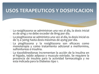  La rosiglitazona se administran una vez al día, la dosis inicial
es de 4mg y no debe exceder de 8mg por día.
 La pioglitazona se administra una vez al día, la dosis inicial es
de 15 a 30mg hasta dosis máximas de 45mg por día.
 La pioglitazona y la rosiglitazona son eficaces como
monoterapia y como tratamiento adicional a metformina,
sulfonilureas o insulina.
 La tiazolidinedionas incrementan la acción de la insulina en
el hígado, tejido adiposo y musculo estriado. Se requiere la
presencia de insulina para la actividad farmacología y no
esta indicada para la Diabetes tipo 1.
USOS TERAPEUTICOS Y DOSIFICACION
 