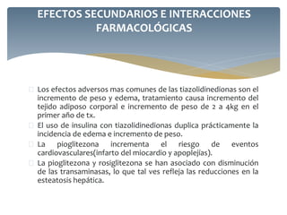  Los efectos adversos mas comunes de las tiazolidinedionas son el
incremento de peso y edema, tratamiento causa incremento del
tejido adiposo corporal e incremento de peso de 2 a 4kg en el
primer año de tx.
 El uso de insulina con tiazolidinedionas duplica prácticamente la
incidencia de edema e incremento de peso.
 La pioglitezona incrementa el riesgo de eventos
cardiovasculares(infarto del miocardio y apoplejías).
 La pioglitezona y rosiglitezona se han asociado con disminución
de las transaminasas, lo que tal ves refleja las reducciones en la
esteatosis hepática.
EFECTOS SECUNDARIOS E INTERACCIONES
FARMACOLÓGICAS
 