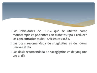  Los inhibidores de DPP-4 que se utilizan como
monoterapia es pacientes con diabetes tipo 2 reducen
las concentraciones de HbAic en casi 0.8%.
 Las dosis recomendada de sitagliptina es de 100mg
una vez al día.
 Las dosis recomendada de saxagliptina es de 5mg una
vez al día
 