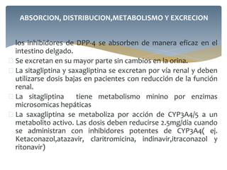  los inhibidores de DPP-4 se absorben de manera eficaz en el
intestino delgado.
 Se excretan en su mayor parte sin cambios en la orina.
 La sitagliptina y saxagliptina se excretan por vía renal y deben
utilizarse dosis bajas en pacientes con reducción de la función
renal.
 La sitagliptina tiene metabolismo minino por enzimas
microsomicas hepáticas
 La saxagliptina se metaboliza por acción de CYP3A4/5 a un
metabolito activo. Las dosis deben reducirse 2.5mg/día cuando
se administran con inhibidores potentes de CYP3A4( ej.
Ketaconazol,atazavir, claritromicina, indinavir,itraconazol y
ritonavir)
ABSORCION, DISTRIBUCION,METABOLISMO Y EXCRECION
 