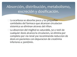  La acarbosa se absorbe poco y las pequeñas
cantidades del farmaco que alcanzan circulacion
sistemica se eliminan atraves del riñon.
 La absorcion del miglitol es saturable, 50 a 100% de
cualquier dosis alcanza la circulacion, se elimina por
completo por via renal yse recominenda reduccion de
dosis en pacientes con depuracion de creatinina
inferiores a 30ml/min.
Absorción, distribución, metabolismo,
excreción y dosificación.
 