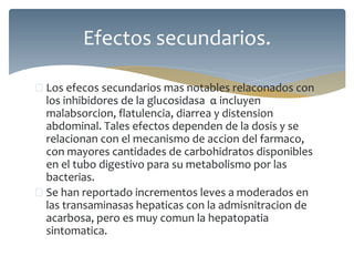  Los efecos secundarios mas notables relaconados con
los inhibidores de la glucosidasa α incluyen
malabsorcion, flatulencia, diarrea y distension
abdominal. Tales efectos dependen de la dosis y se
relacionan con el mecanismo de accion del farmaco,
con mayores cantidades de carbohidratos disponibles
en el tubo digestivo para su metabolismo por las
bacterias.
 Se han reportado incrementos leves a moderados en
las transaminasas hepaticas con la admisnitracion de
acarbosa, pero es muy comun la hepatopatia
sintomatica.
Efectos secundarios.
 