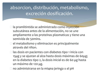  la pramlitintida se administrado como inyección
subcutánea antes de la alimentación, no se une
ampliamente a las proteínas plasmaticas y tiene una
semivida de 50mins.
 el metabolismo y eliminacion es principalmente
através del riñon.
 las dosis en pacientes con diabetes tipo 1 inicia con
15µg y se ajustan al alza hasta dosis máximas de 60µg;
en la diabetes tipo 2, la dosis inicial es de 60 µg hasta
un máximo de 120 µg.
 no administrarse en la misma jeringa x el pH82
absorcion, distribución, metabolismo,
excreción dosificación.
 