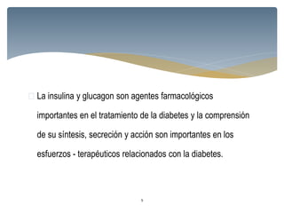  La insulina y glucagon son agentes farmacológicos
importantes en el tratamiento de la diabetes y la comprensión
de su síntesis, secreción y acción son importantes en los
esfuerzos - terapéuticos relacionados con la diabetes.
9
 