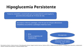 Hipoglucemia Persistente
Trastorno metabólico caracterizado por la incapacidad de autorregular la
glucemia sérica después de 72 horas de vida.
Secundaria a diversas patologías, entre las que se incluyen alteraciones
metabólicas secundarias a patologías maternas como:
• RCIU
• Errores congénitos del
metabolismo.
Glucogenosis
Alteraciones hormonas
contrareg. Como deficit
de HG
Silva-Valencia, María J.; Atencia Herrera, Cindy Margarita; Gómez, Ángela Camila & Herrera, Verónica (2023). Hipoglucemia persistente, un hallazgo poco frecuente y subestimado:
revisión narrativa de la literatura. Universitas Medica, 64(1).
 