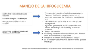 MANEJO DE LA HIPOGLICEMIA
LACTANTE EN RIESGO SIN SIGNOS
CLÍNICOS
GLU >20–25 mg/dl <35–45 mg/dL
Glu > (1,1–1,4 mmol/L) < (2,0–2,5
mmol/L)
• Contacto piel con piel - Continúe amamantando
• Calostro : 2–10 mL x toma (primeras 24 hrs)
• Nutrición sustitutiva FM :5–15 mL x toma (24–48
hrs)
• Gel de dextrosa bucal al 40 % a 0,5 ml/kg (200
mg/kg) + LM
• Agua con glucosa (5% o 10%) no es adecuada
debido a la energía insuficiente y la falta de
proteínas.
Guidelines for Glucose Monitoring and Treatment of Hypoglycemia in Term and Late Preterm Neonates, Revised 2021. Breastfeed Med. 2021 May;16(5):353-365.
NEONATO NO PUEDE SUCCIONAR O NO
TOLERA LA ALIMENTACIÓN
• Terapia intravenosa
• Examen y una evaluación minuciosos para detectar
otras enfermedades subyacentes
• Preservar la alimentación durante la terapia
• Se asocia con tasas máximas de infusión de glucosa
más bajas
 
