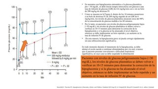 • En neonatos con hipoglucemia sintomática o la glucosa plasmática
por < 50 mg/dL, se debe iniciar terapia intravenosa con glucosa a una
tasa de infusión de glucosa (GIR) de 4-6 mg/kg/min con o sin un bolo
de 200 mg/kg de dextrosa IV.
• Como se muestra en la Figura 4, dentro de los 10 minutos posteriores
a un bolo de dextrosa IV de 200 mg/kg seguido de un GIR de 8
mg/kg/min, los niveles de glucosa plasmática alcanzan cerca del 90%
de la concentración de glucosa medida a los 60 minutos.
• Por lo tanto, en pacientes con niveles de glucosa peligrosamente bajos
(<30 mg/dL), los niveles de glucosa plasmática se deben volver a
verificar en 10-15 minutos para demostrar la corrección de la
hipoglucemia y si la glucosa no ha alcanzado el nivel objetivo,
entonces se debe implementar un bolo repetido y un aumento en la
tasa de infusión IV de glucosa.
• De esta manera, la hipoglucemia grave se puede corregir rápidamente
sin una sobrecorrección significativa.
En todo momento durante el tratamiento de la hipoglucemia, se debe
alentar al recién nacido a continuar alimentándose por vía oral, a menos
que el paciente presente convulsiones o dificultad respiratoria
significativa, en cuyo caso se debe suspender la alimentación
temporalmente.
Pacientes con niveles de glucosa peligrosamente bajos (<30
mg/dL), los niveles de glucosa plasmática se deben volver a
verificar en 10-15 minutos para demostrar la corrección de la
hipoglucemia y si la glucosa no ha alcanzado el nivel
objetivo, entonces se debe implementar un bolo repetido y un
aumento en la tasa de infusión IV de glucosa.
Rosenfeld E, Thornton PS. Hypoglycemia in Neonates, Infants, and Children. [Updated 2023 Aug 22]. In: Feingold KR, Ahmed SF, Anawalt B, et al., editors. Endotext
 