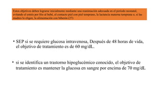 • SEP si se requiere glucosa intravenosa, Después de 48 horas de vida,
el objetivo de tratamiento es de 60 mg/dL.
• si se identifica un trastorno hipoglucémico conocido, el objetivo de
tratamiento es mantener la glucosa en sangre por encima de 70 mg/dL
Estos objetivos deben lograrse inicialmente mediante una reanimación adecuada en el período neonatal,
evitando el estrés por frío al bebé, el contacto piel con piel temprano, la lactancia materna temprana o, si las
madres lo eligen, la alimentación con biberón (27)
 