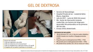 GEL DE DEXTROSA
• Servicio de Neonatología
• Hospital Privado de Sur - ciudad de Bahía
Blanca, Argentina
• Julio de 2017 - junio de 2020 (36 meses).
• RN - Sector de internación conjunta
madre/hijo, con factores de riesgo para
desarrollar HN asintomática en las primeras
48 h de vida.
• Ensayo clínico aleatorizado
Criterios de exclusión
1) RN que ingresaran a las UCIN
2) RN con trastornos en la mucosa bucal
3) RN con hipoglucemia o glucemia menor a 25 mg/dl.
4) Negativa de sus padres a participar en el estudio
CRITERIOS DE INCLUSIÓN
• RN de término (37 a 41 s) ,hijo de madre diabética
(HMD) tratada con insulina o hipoglucemiantes
orales
• Pequeño para la edad gestacional (PEG: < P10)
• RN grande para la edad gestacional (GEG: > P90)
• RN pretérminos tardíos (35 a 36 se manas 6/7 días).
Hipoglucemia neonatal: eficacia de la glucosa gel en el tratamiento de la hipoglucemia precoz en recién nacidos con factores de riesgo. Andes pediatrica, 94(1), 70-77.2023
 