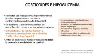 CORTICOIDES E HIPOGLICEMIA
• Neonatos con hipoglucemia hiperinsulinémica
podrían no generar una respuesta
contrarreguladora adecuada del cortisol.
• En ocasiones, se recomiendan dosis de
reemplazo de cortisol si se sospecha este efecto.
• hidrocortisona, 10 mg/kg/día por vía
intravenosa en dos o tres dosis divididas
/( VIG : 12 a 15 mg/kg/min)
• Antes de administrar hidrocortisona considerar
la determinación del nivel de cortisol.
BMJMED 2024;3:e000544. doi:10.1136/ bmjmed-2023-000544
Cloherty and Stark’s Manual of Neonatal Care, 8th Edition,2021
• La hidrocortisona reduce la utilización
periférica de glucosa
• Aumenta la gluconeogénesis y potencia los
efectos del glucagón.
• Produce niveles de glucosa estables y
adecuados
• La dosis puede reducirse gradualmente
rápidamente en pocos días.
 