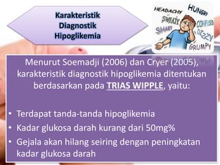 Menurut Soemadji (2006) dan Cryer (2005),
karakteristik diagnostik hipoglikemia ditentukan
berdasarkan pada TRIAS WIPPLE, yaitu:
• Terdapat tanda-tanda hipoglikemia
• Kadar glukosa darah kurang dari 50mg%
• Gejala akan hilang seiring dengan peningkatan
kadar glukosa darah
Karakteristik
Diagnostik
Hipoglikemia
 