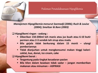 Pedoman Penatalaksanaan Hipoglikemia
Manajemen Hipoglikemia menurut Soemadji (2006); Rush & Louise
(2004); Smeltzer & Bare (2003)
 Hipoglikemi ringan - sedang :
 Diberikan 150-200ml teh manis atau jus buah atau 6-10 butir
permen atau 2-3 sendok teh sirup atau madu
 Bila gejala tidak berkurang dalam 15 menit – ulangi
pemberiannya
 Tidak dianjurkan untuk mengkonsumsi makan tinggi kalori-
coklat, kue, donat, ice cream, cake
 Hipoglikemi berat :
 Tergantung pada tingkat kesadaran pasien
 Bila klien dalam keadaan tidak sadar – jangan memberikan
makanan atau minuman – ASPIRASI
 