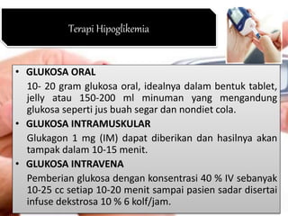 • GLUKOSA ORAL
10- 20 gram glukosa oral, idealnya dalam bentuk tablet,
jelly atau 150-200 ml minuman yang mengandung
glukosa seperti jus buah segar dan nondiet cola.
• GLUKOSA INTRAMUSKULAR
Glukagon 1 mg (IM) dapat diberikan dan hasilnya akan
tampak dalam 10-15 menit.
• GLUKOSA INTRAVENA
Pemberian glukosa dengan konsentrasi 40 % IV sebanyak
10-25 cc setiap 10-20 menit sampai pasien sadar disertai
infuse dekstrosa 10 % 6 kolf/jam.
Terapi Hipoglikemia
 