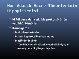 Non-Adacık Hücre Tümörlerinin
Hipoglisemisi
 IGF-II veya daha sıklıkla prekürsörünün
  yapıldığı tümörler
 Karaciğerde
   Multipl metastazlar
   Primer hepatoselüler karsinoma
   Masif tümör yükü
     Tümör hücresinin yüksek metabolik ihtiyaçları
     Azalmış hepatik glikojen depoları
 