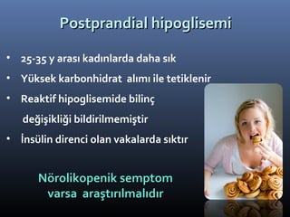 Postprandial hipoglisemi

• 25-35 y arası kadınlarda daha sık
• Yüksek karbonhidrat alımı ile tetiklenir
• Reaktif hipoglisemide bilinç
   değişikliği bildirilmemiştir
• İnsülin direnci olan vakalarda sıktır


      Nörolikopenik semptom
       varsa araştırılmalıdır
 