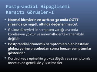 Postprandial Hipoglisemi
Karşıtı Görüşler-I
 Normal bireylerin en az % 10-30 unda OGTT
  sırasında 50 mg/dL altında değerler mevcut
 Glukoz düzeyleri ile semptom varlığı arasında
  korelasyon yoktur ve anormallikler tekrarlanabilir
  değildir
 Postprandial otonomik semptomları olan hastalar
  glukoz yerine plasebodan sonra benzer semptomlar
  gösterirler
 Kortizol veya epinefrin glukoz düşük veya semptomlar
  mevcutken genellikle yükselmezler
 