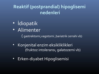 Reaktif (postprandial) hipoglisemi
             nedenleri

• İdiopatik
• Alimenter
    ( gastrektomi,vagotomi ,bariatrik cerrahi vb)

• Konjenital enzim eksikliklikleri
       (fruktoz intoleransı, galatozemi vb)

• Erken-diyabet Hipoglisemisi
 