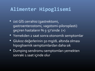 Alimenter Hipoglisemi

 üst GİS cerrahisi (gastrektomi,
  gastroenterostomi, vagotomi-piloroplasti)
  geçiren hastaların % 5-37’sinde (+)
 Yemekden 2 saat sonra otonomik semptomlar
 Glukoz değerlerinin 50 mg/dL altında olması
  hipoglisemik semptomlardan daha sık
 Dumping sendromu semptomları yemekten
  sonraki 1 saat içinde olur
 