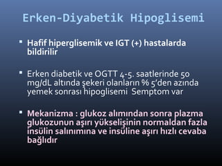 Erken-Diyabetik Hipoglisemi
 Hafif hiperglisemik ve IGT (+) hastalarda
  bildirilir

 Erken diabetik ve OGTT 4-5. saatlerinde 50
  mg/dL altında şekeri olanların % 5’den azında
  yemek sonrası hipoglisemi Semptom var

 Mekanizma : glukoz alımından sonra plazma
  glukozunun aşırı yükselişinin normaldan fazla
  insülin salınımına ve insüline aşırı hızlı cevaba
  bağlıdır
 