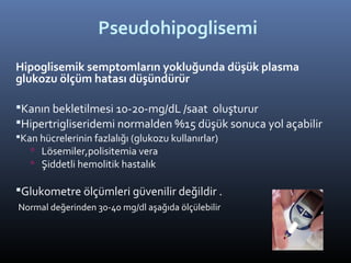 Pseudohipoglisemi
Hipoglisemik semptomların yokluğunda düşük plasma
glukozu ölçüm hatası düşündürür

Kanın bekletilmesi 10-20-mg/dL /saat oluşturur
Hipertrigliseridemi normalden %15 düşük sonuca yol açabilir
Kan hücrelerinin fazlalığı (glukozu kullanırlar)
    Lösemiler,polisitemia vera
    Şiddetli hemolitik hastalık

Glukometre ölçümleri güvenilir değildir .
Normal değerinden 30-40 mg/dl aşağıda ölçülebilir
 