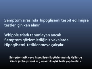 Semptom sırasında hipoglisemi tespit edilmişse
testler için kan alınır

Whipple triadı tanımlayan ancak
Semptom gözlemlediğiniz vakalarda
Hipoglisemi tetiklenmeye çalışılır.


  Semptomatik veya hipoglisemik gözlenmemiş kişilerde
  klinik şüphe yüksekse 72-saatlik açlık testi yapılmalıdır
 
