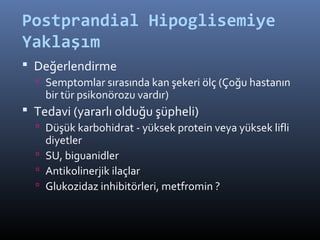 Postprandial Hipoglisemiye
Yaklaşım
 Değerlendirme
   Semptomlar sırasında kan şekeri ölç (Çoğu hastanın
    bir tür psikonörozu vardır)
 Tedavi (yararlı olduğu şüpheli)
   Düşük karbohidrat - yüksek protein veya yüksek lifli
    diyetler
   SU, biguanidler
   Antikolinerjik ilaçlar
   Glukozidaz inhibitörleri, metfromin ?
 