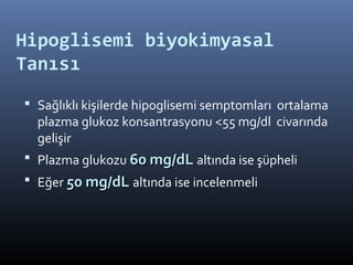 Hipoglisemi biyokimyasal
Tanısı
 Sağlıklı kişilerde hipoglisemi semptomları ortalama
  plazma glukoz konsantrasyonu <55 mg/dl civarında
  gelişir
 Plazma glukozu 60 mg/dL altında ise şüpheli
 Eğer 50 mg/dL altında ise incelenmeli
 