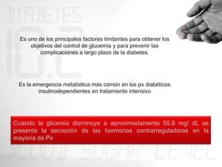 Es uno de los principales factores limitantes para obtener los
      objetivos del control de glucemia y para prevenir las
          complicaciones a largo plazo de la diabetes.




 Es la emergencia metabólica más común en los px diabéticos
         insulinodependientes en tratamiento intensivo




Cuando la glicemia disminuye a aproximadamente 55.8 mg/ dL se
presenta la secreción de las hormonas contrarreguladoras en la
mayoría de Px
 