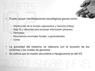 • Puede causar manifestaciones neurológicas graves como:

   –   Disminución de la función cognoscitiva y memoria (niños)
   –   Bajo IQ y velocidad para procesar información (jóvenes)
   –   Hemiplejia
   –   Movimientos anormales focales o generalizados
   –   Coma


• La gravedad del trastorno se relaciona con la duración de los
  síntomas y los niveles de glucemia
• Se estima que la muerte secundaria a hipoglucemia es del 4%
 