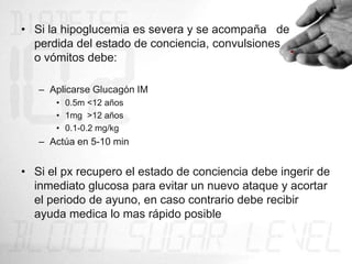 • Si la hipoglucemia es severa y se acompaña de
  perdida del estado de conciencia, convulsiones
  o vómitos debe:

   – Aplicarse Glucagón IM
      • 0.5m <12 años
      • 1mg >12 años
      • 0.1-0.2 mg/kg
   – Actúa en 5-10 min


• Si el px recupero el estado de conciencia debe ingerir de
  inmediato glucosa para evitar un nuevo ataque y acortar
  el periodo de ayuno, en caso contrario debe recibir
  ayuda medica lo mas rápido posible
 