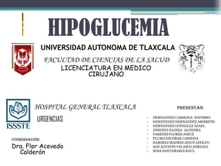 HIPOGLUCEMIA
                UNIVERSIDAD AUTONOMA DE TLAXCALA
                FACULTAD DE CIENCIAS DE LA SALUD
                    LICENCIATURA EN MEDICO
                           CIRUJANO




          HOSPITAL GENERAL TLAXCALA                     PRESENTAN:

           URGENCIAS                      •
                                          •
                                              HERNANDEZ CARMONA SOCORRO
                                              HERNENDEZ HERNANDEZ ARISBETH
                                          •   HERNANDEZ GONZALEZ AZAEL
                                          •   JIMENEZ NAJERA ALONDRA
                                          •   PAREDES FLORES JOSUE
COORDINACIÓN:                             •   PLUMA ESCOBAR CARMINA
                                          •   RAMIREZ MADRID JESUS ADOLFO
Dra. Flor Acevedo                         •   SAN AGUSTIN VELASCO ADRIANA
  Calderón                                •   SOSA SANTAMARIA RAUL
 