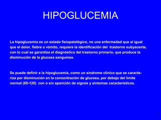 HIPOGLUCEMIA
La hipoglucemia es un estado fisiopatológico, no una enfermedad que al igualLa hipoglucemia es un estado fisiopatológico, no una enfermedad que al igual
que el dolor, fiebre o vómito, requiere la identificación del trastorno subyacente,que el dolor, fiebre o vómito, requiere la identificación del trastorno subyacente,
con lo cual se garantiza el diagnóstico del trastorno primario, que produce lacon lo cual se garantiza el diagnóstico del trastorno primario, que produce la
disminución de la glucosa sanguínea.disminución de la glucosa sanguínea.
Se puede definir a la hipoglucemia, como un síndrome clínico que se caracte-Se puede definir a la hipoglucemia, como un síndrome clínico que se caracte-
riza por disminución en la concentración de glucosa, por debajo del límiteriza por disminución en la concentración de glucosa, por debajo del límite
normal (60-120) con o sin aparición de signos y síntomas característicos.normal (60-120) con o sin aparición de signos y síntomas característicos.
1
 
