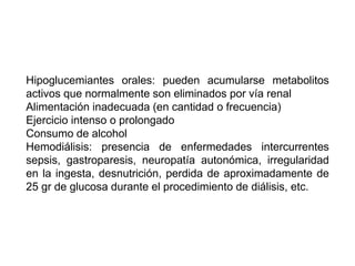 Hipoglucemiantes orales: pueden acumularse metabolitos 
activos que normalmente son eliminados por vía renal 
Alimentación inadecuada (en cantidad o frecuencia) 
Ejercicio intenso o prolongado 
Consumo de alcohol 
Hemodiálisis: presencia de enfermedades intercurrentes 
sepsis, gastroparesis, neuropatía autonómica, irregularidad 
en la ingesta, desnutrición, perdida de aproximadamente de 
25 gr de glucosa durante el procedimiento de diálisis, etc. 
 